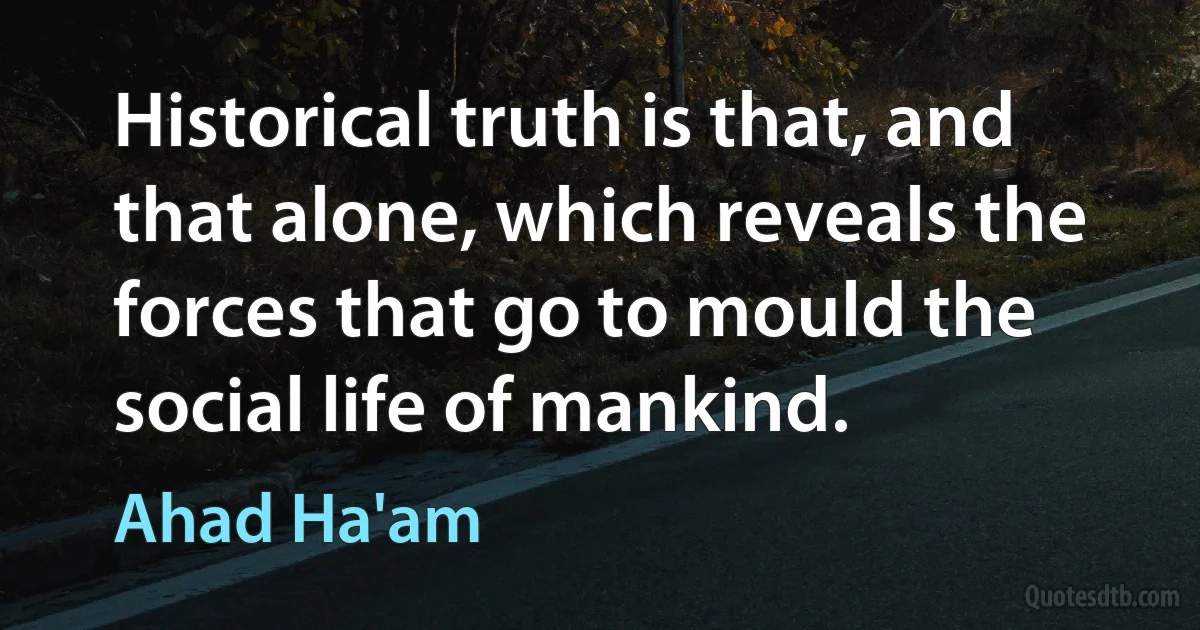 Historical truth is that, and that alone, which reveals the forces that go to mould the social life of mankind. (Ahad Ha'am)