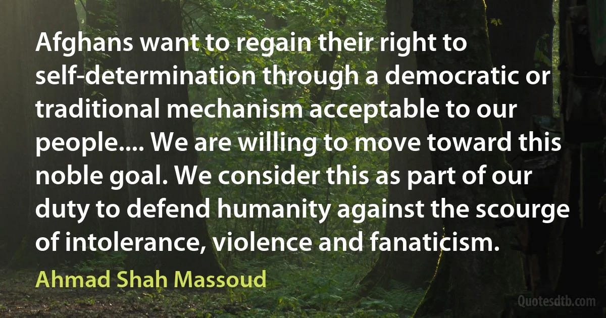 Afghans want to regain their right to self-determination through a democratic or traditional mechanism acceptable to our people.... We are willing to move toward this noble goal. We consider this as part of our duty to defend humanity against the scourge of intolerance, violence and fanaticism. (Ahmad Shah Massoud)