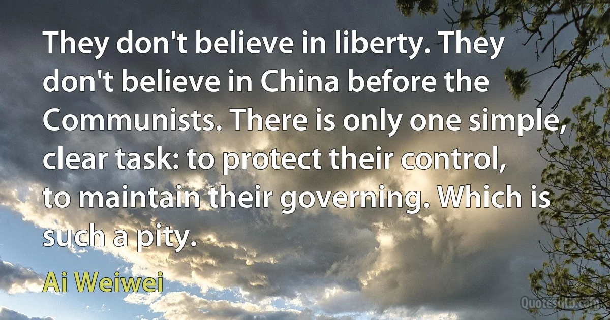 They don't believe in liberty. They don't believe in China before the Communists. There is only one simple, clear task: to protect their control, to maintain their governing. Which is such a pity. (Ai Weiwei)