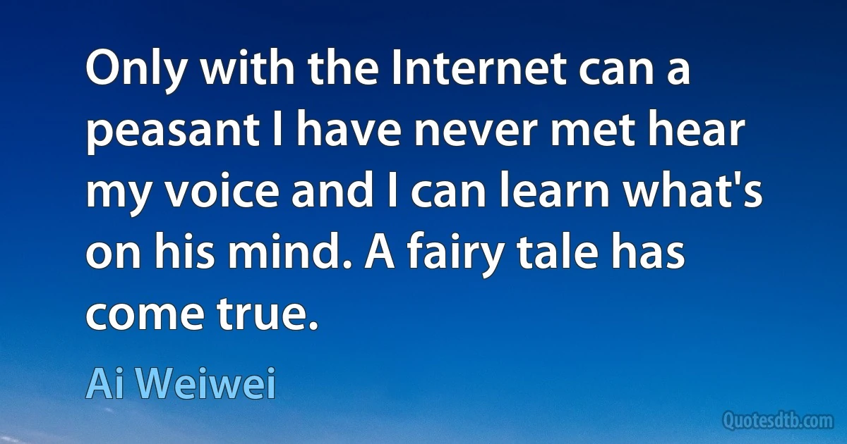 Only with the Internet can a peasant I have never met hear my voice and I can learn what's on his mind. A fairy tale has come true. (Ai Weiwei)