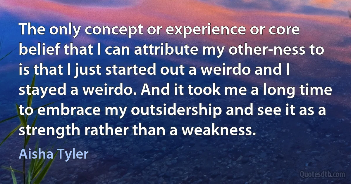 The only concept or experience or core belief that I can attribute my other-ness to is that I just started out a weirdo and I stayed a weirdo. And it took me a long time to embrace my outsidership and see it as a strength rather than a weakness. (Aisha Tyler)