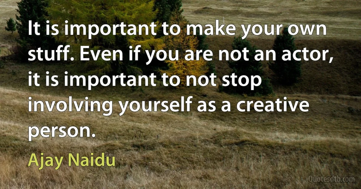 It is important to make your own stuff. Even if you are not an actor, it is important to not stop involving yourself as a creative person. (Ajay Naidu)