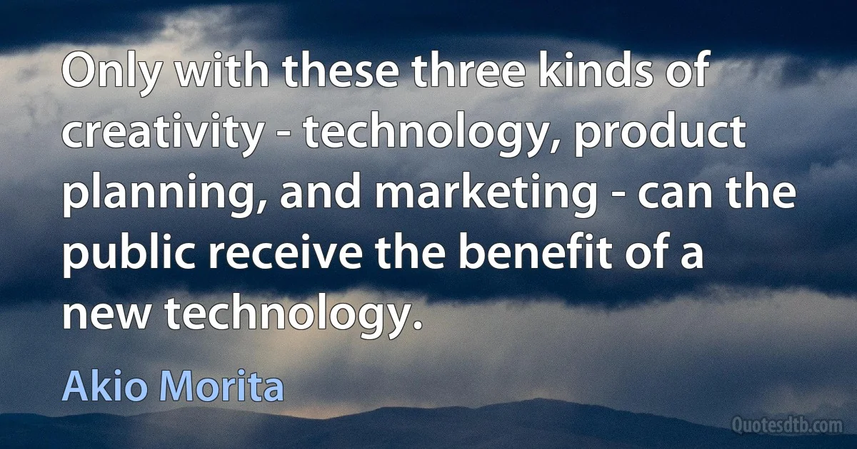 Only with these three kinds of creativity - technology, product planning, and marketing - can the public receive the benefit of a new technology. (Akio Morita)