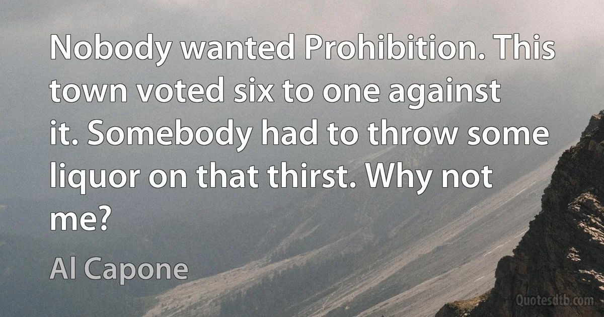 Nobody wanted Prohibition. This town voted six to one against it. Somebody had to throw some liquor on that thirst. Why not me? (Al Capone)