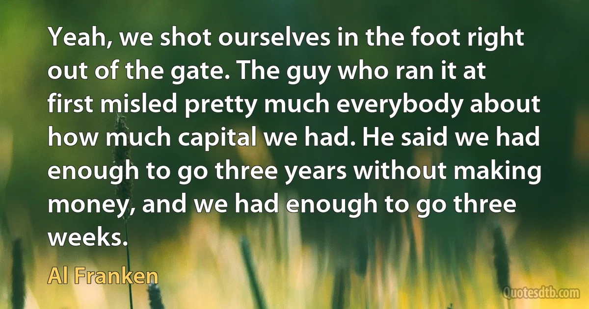 Yeah, we shot ourselves in the foot right out of the gate. The guy who ran it at first misled pretty much everybody about how much capital we had. He said we had enough to go three years without making money, and we had enough to go three weeks. (Al Franken)