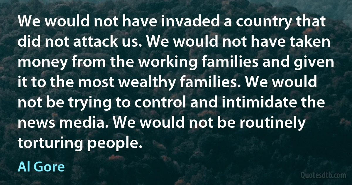 We would not have invaded a country that did not attack us. We would not have taken money from the working families and given it to the most wealthy families. We would not be trying to control and intimidate the news media. We would not be routinely torturing people. (Al Gore)