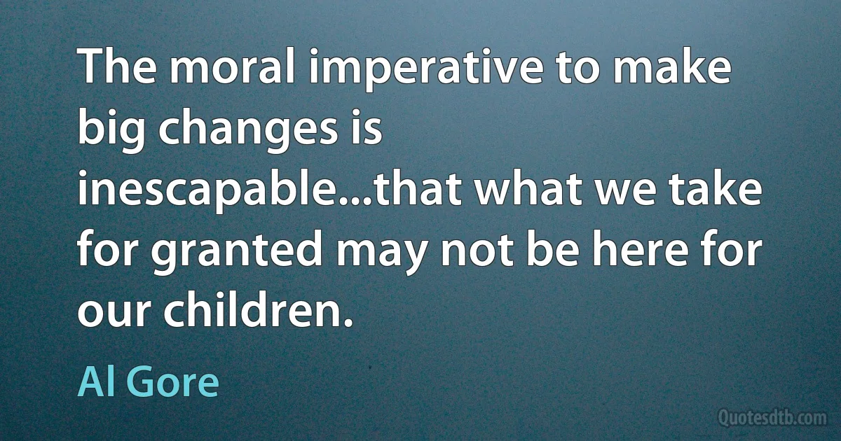 The moral imperative to make big changes is inescapable...that what we take for granted may not be here for our children. (Al Gore)