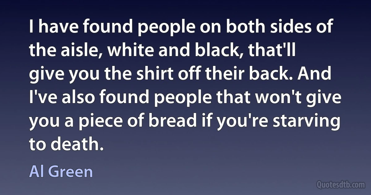 I have found people on both sides of the aisle, white and black, that'll give you the shirt off their back. And I've also found people that won't give you a piece of bread if you're starving to death. (Al Green)