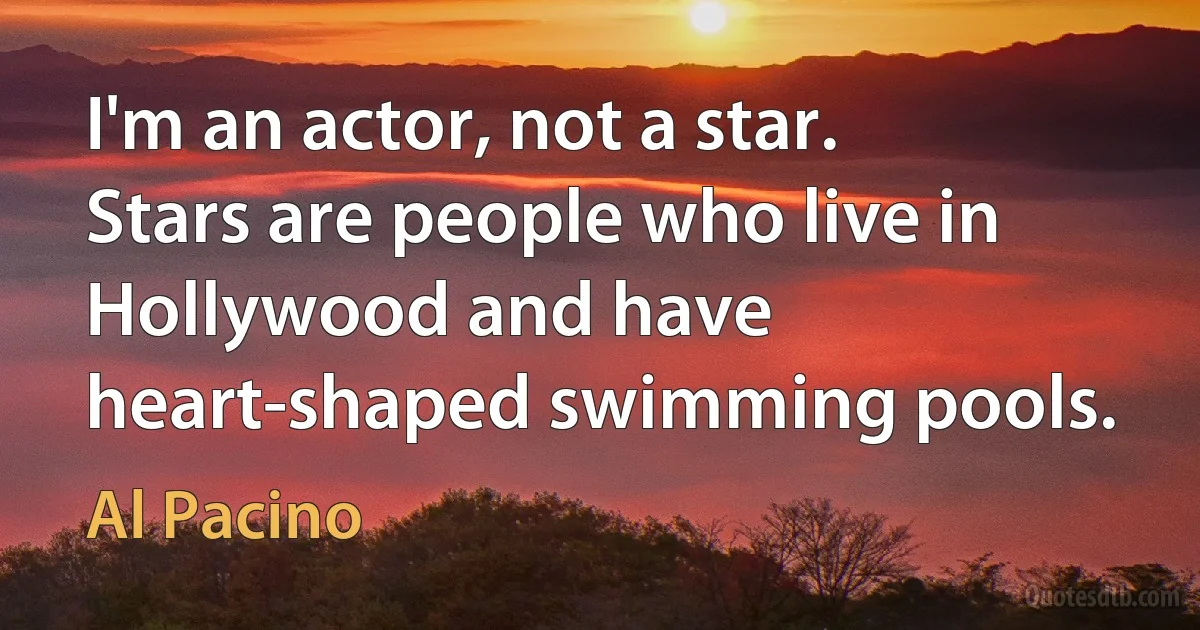 I'm an actor, not a star. Stars are people who live in Hollywood and have heart-shaped swimming pools. (Al Pacino)