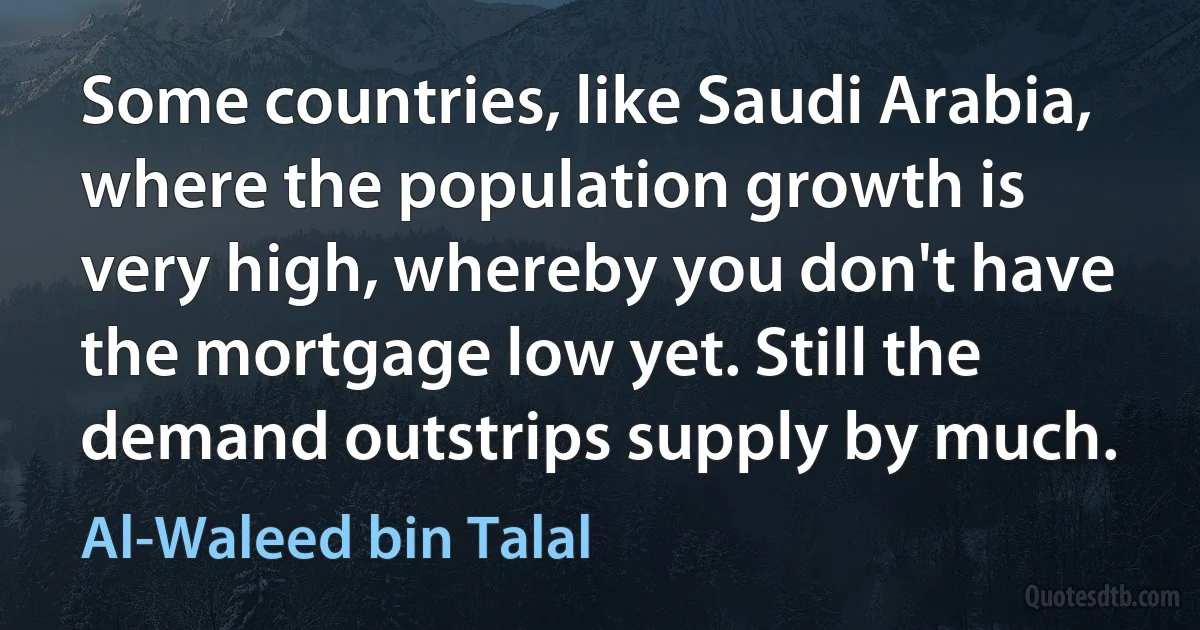 Some countries, like Saudi Arabia, where the population growth is very high, whereby you don't have the mortgage low yet. Still the demand outstrips supply by much. (Al-Waleed bin Talal)