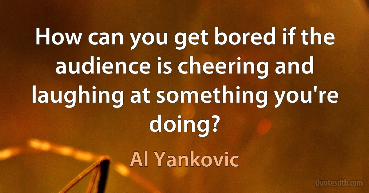 How can you get bored if the audience is cheering and laughing at something you're doing? (Al Yankovic)