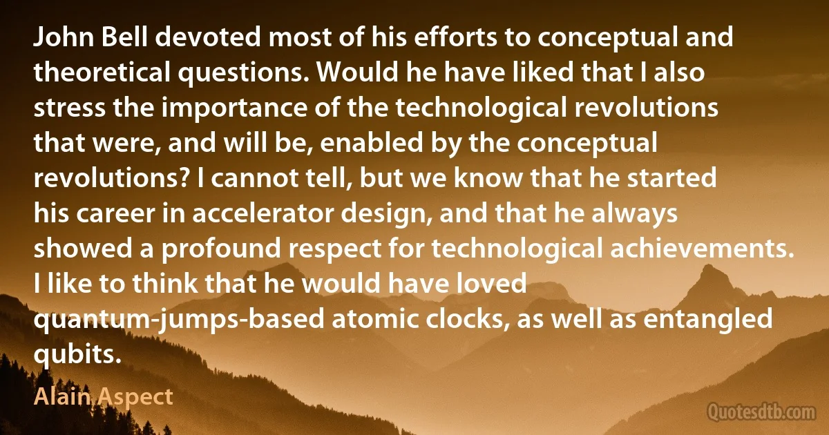 John Bell devoted most of his efforts to conceptual and theoretical questions. Would he have liked that I also stress the importance of the technological revolutions that were, and will be, enabled by the conceptual revolutions? I cannot tell, but we know that he started his career in accelerator design, and that he always showed a profound respect for technological achievements. I like to think that he would have loved quantum-jumps-based atomic clocks, as well as entangled qubits. (Alain Aspect)