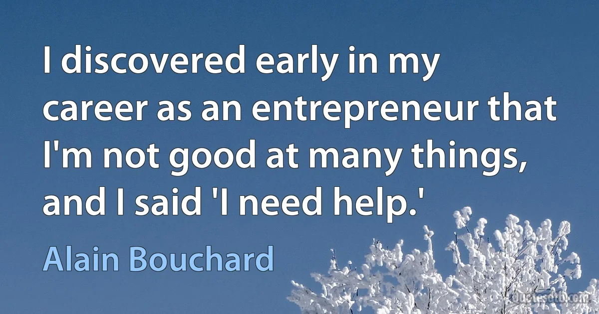 I discovered early in my career as an entrepreneur that I'm not good at many things, and I said 'I need help.' (Alain Bouchard)