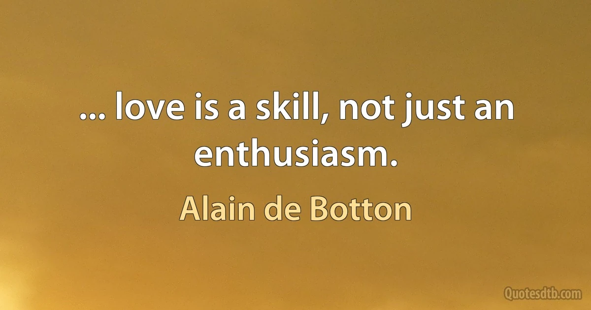 ... love is a skill, not just an enthusiasm. (Alain de Botton)