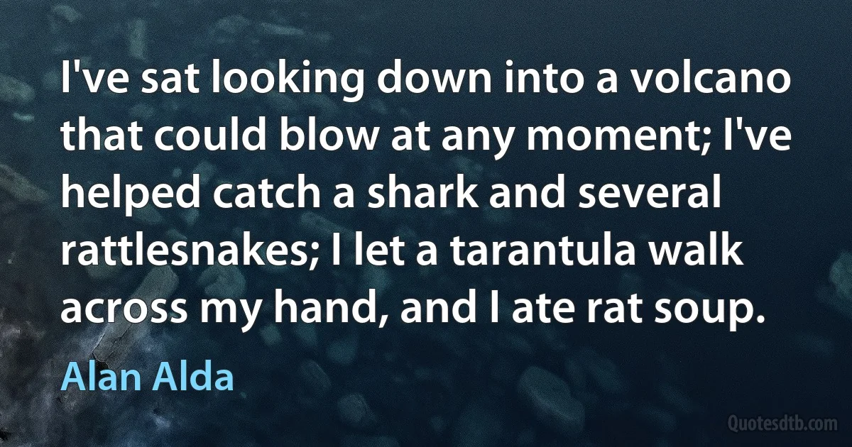 I've sat looking down into a volcano that could blow at any moment; I've helped catch a shark and several rattlesnakes; I let a tarantula walk across my hand, and I ate rat soup. (Alan Alda)