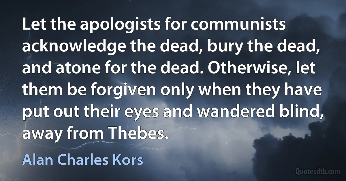 Let the apologists for communists acknowledge the dead, bury the dead, and atone for the dead. Otherwise, let them be forgiven only when they have put out their eyes and wandered blind, away from Thebes. (Alan Charles Kors)