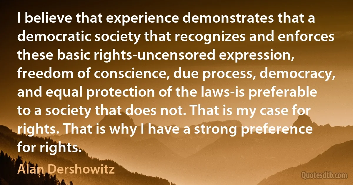 I believe that experience demonstrates that a democratic society that recognizes and enforces these basic rights-uncensored expression, freedom of conscience, due process, democracy, and equal protection of the laws-is preferable to a society that does not. That is my case for rights. That is why I have a strong preference for rights. (Alan Dershowitz)