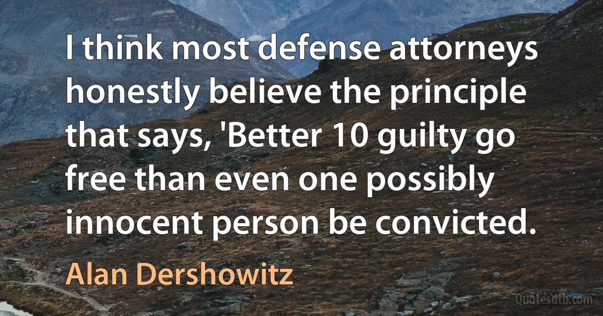 I think most defense attorneys honestly believe the principle that says, 'Better 10 guilty go free than even one possibly innocent person be convicted. (Alan Dershowitz)