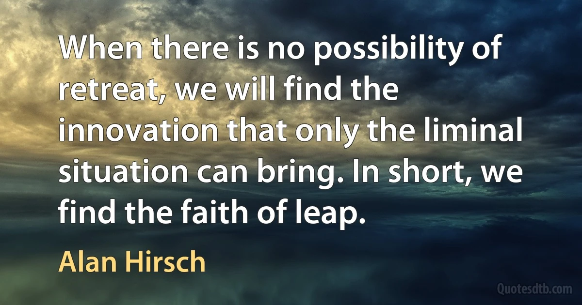 When there is no possibility of retreat, we will find the innovation that only the liminal situation can bring. In short, we find the faith of leap. (Alan Hirsch)