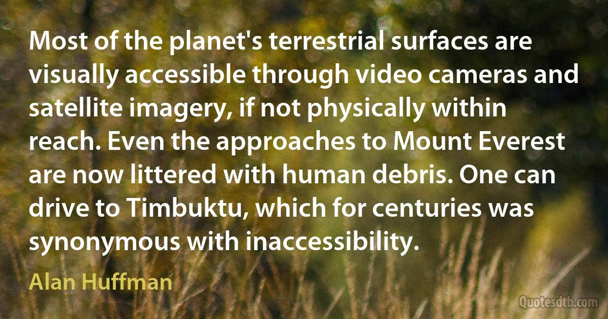 Most of the planet's terrestrial surfaces are visually accessible through video cameras and satellite imagery, if not physically within reach. Even the approaches to Mount Everest are now littered with human debris. One can drive to Timbuktu, which for centuries was synonymous with inaccessibility. (Alan Huffman)