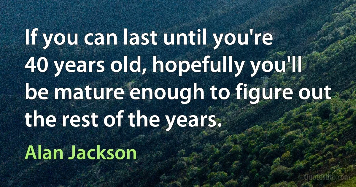 If you can last until you're 40 years old, hopefully you'll be mature enough to figure out the rest of the years. (Alan Jackson)