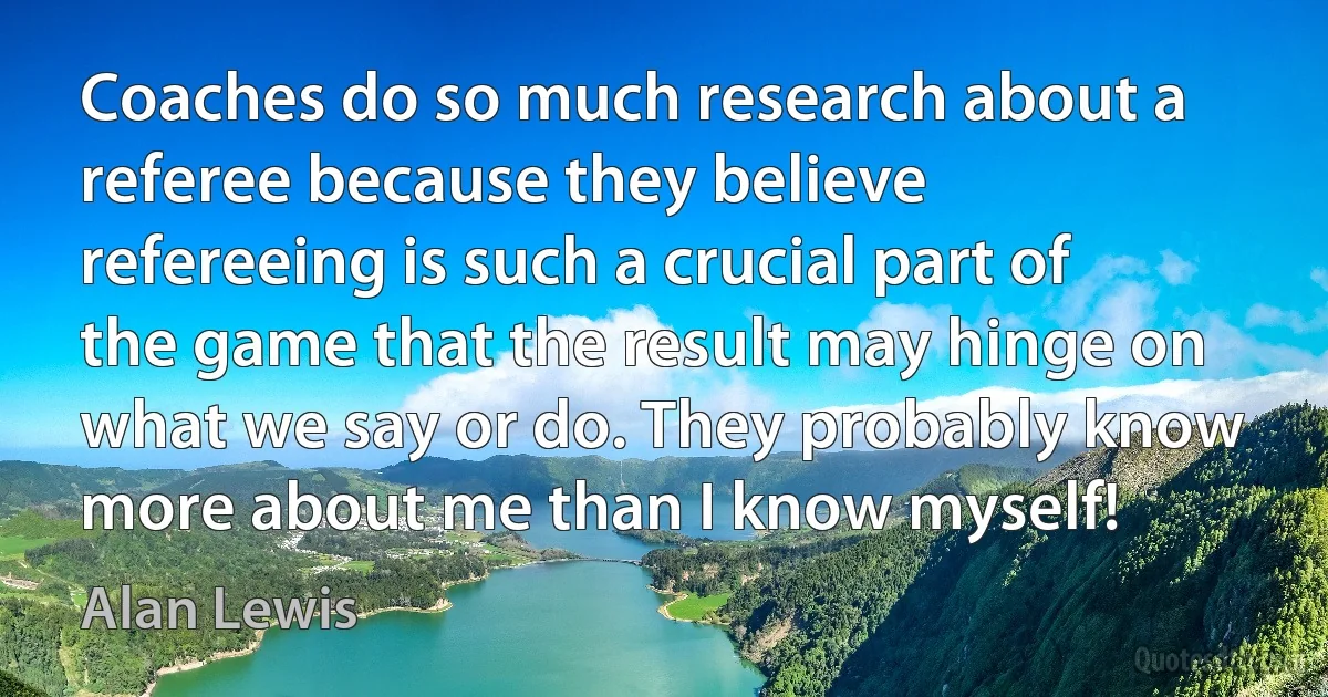 Coaches do so much research about a referee because they believe refereeing is such a crucial part of the game that the result may hinge on what we say or do. They probably know more about me than I know myself! (Alan Lewis)