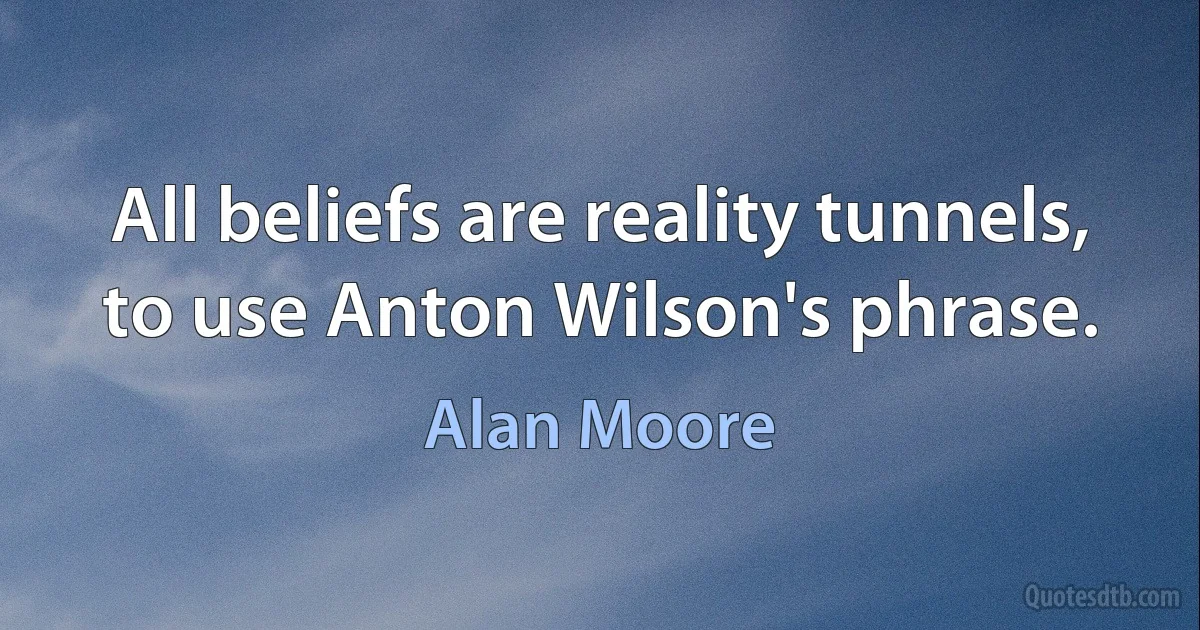 All beliefs are reality tunnels, to use Anton Wilson's phrase. (Alan Moore)