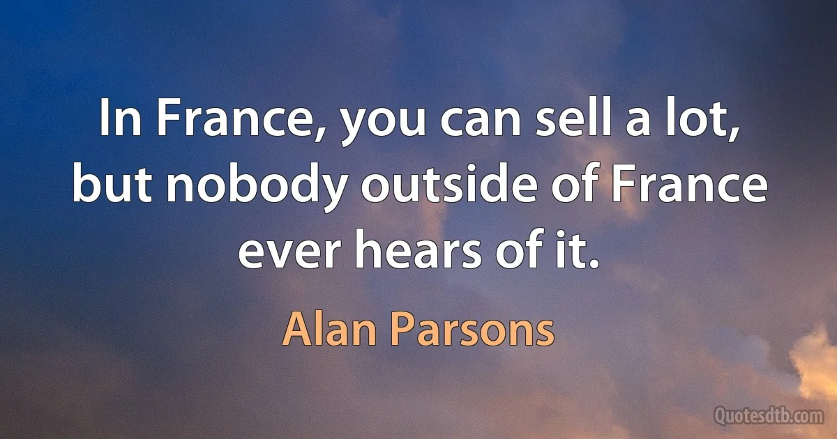 In France, you can sell a lot, but nobody outside of France ever hears of it. (Alan Parsons)