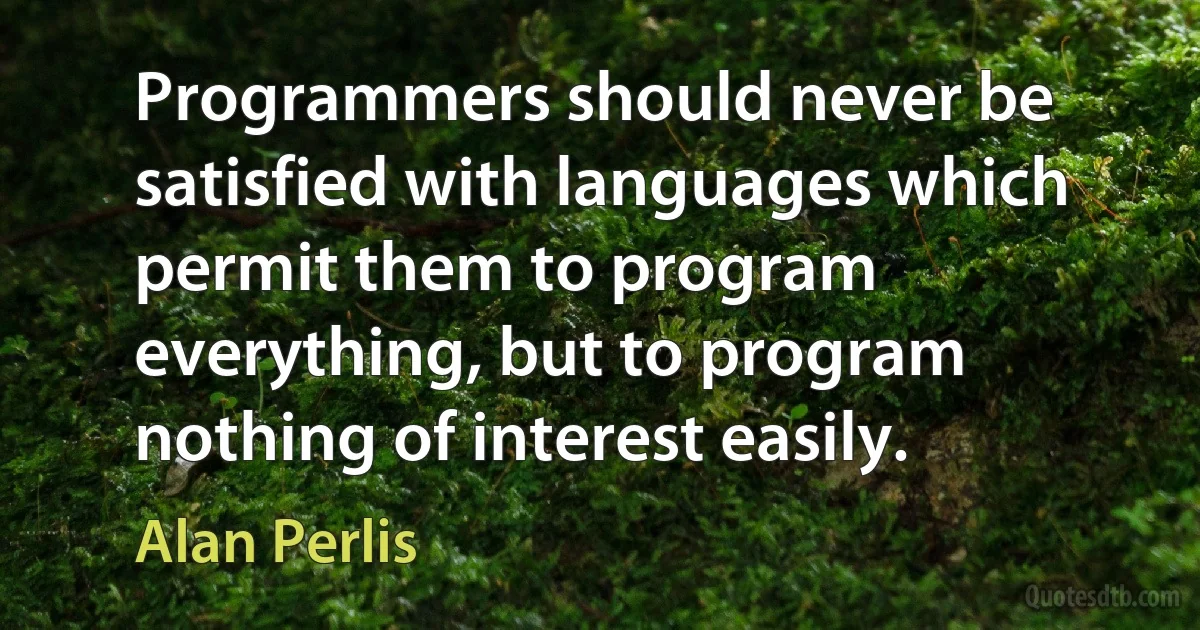 Programmers should never be satisfied with languages which permit them to program everything, but to program nothing of interest easily. (Alan Perlis)