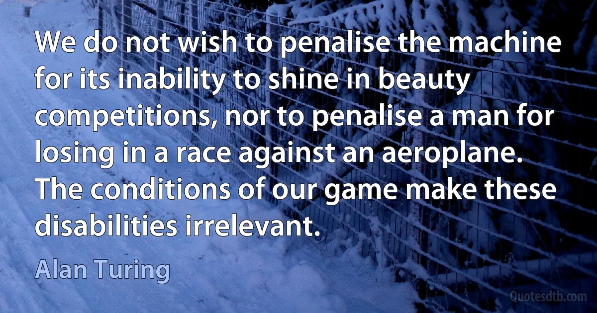 We do not wish to penalise the machine for its inability to shine in beauty competitions, nor to penalise a man for losing in a race against an aeroplane. The conditions of our game make these disabilities irrelevant. (Alan Turing)