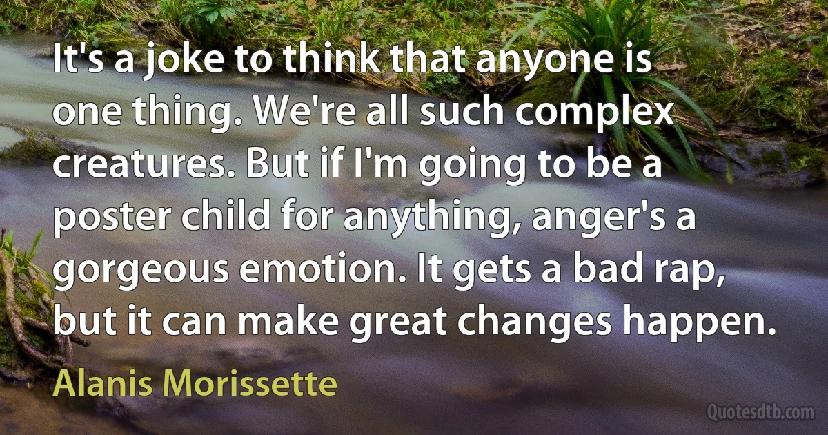 It's a joke to think that anyone is one thing. We're all such complex creatures. But if I'm going to be a poster child for anything, anger's a gorgeous emotion. It gets a bad rap, but it can make great changes happen. (Alanis Morissette)