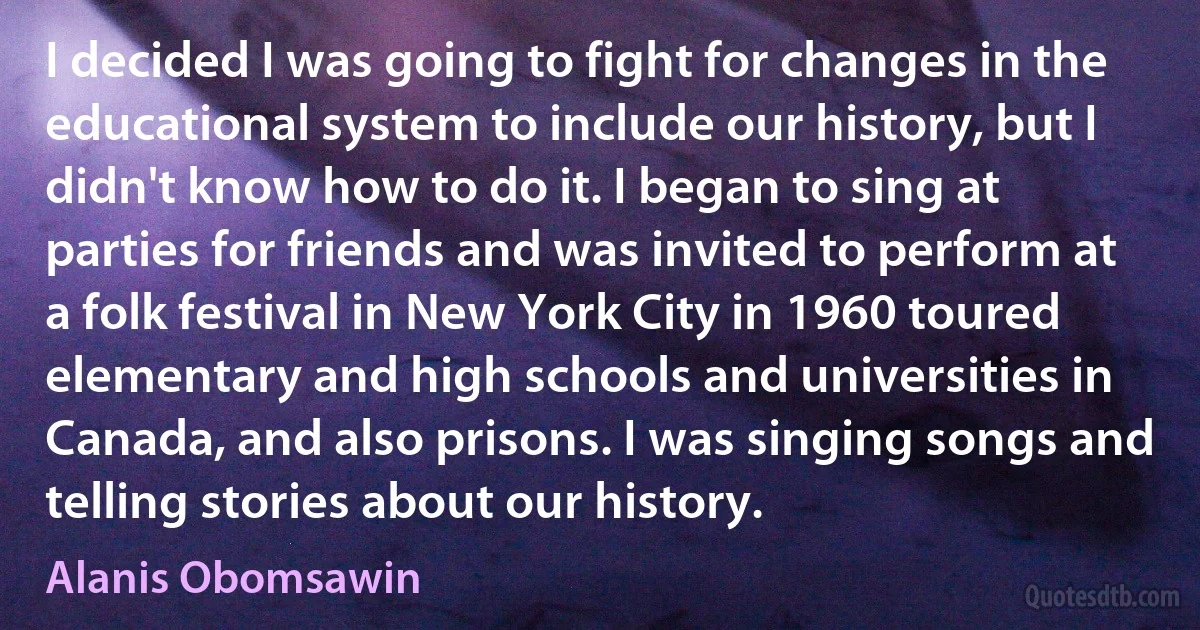 I decided I was going to fight for changes in the educational system to include our history, but I didn't know how to do it. I began to sing at parties for friends and was invited to perform at a folk festival in New York City in 1960 toured elementary and high schools and universities in Canada, and also prisons. I was singing songs and telling stories about our history. (Alanis Obomsawin)