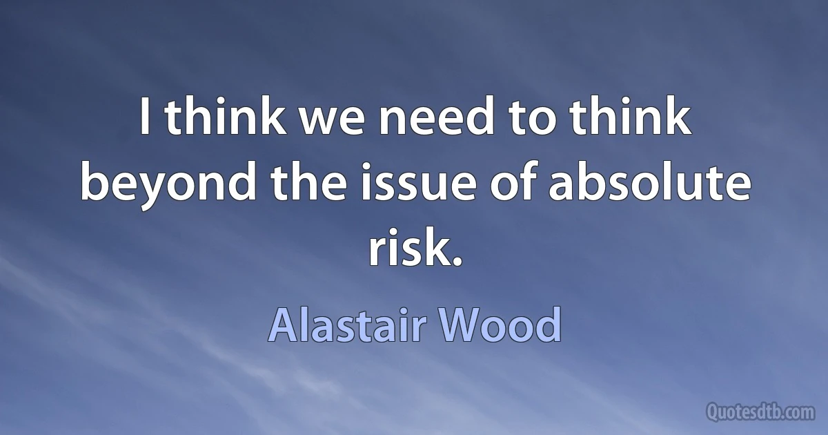 I think we need to think beyond the issue of absolute risk. (Alastair Wood)