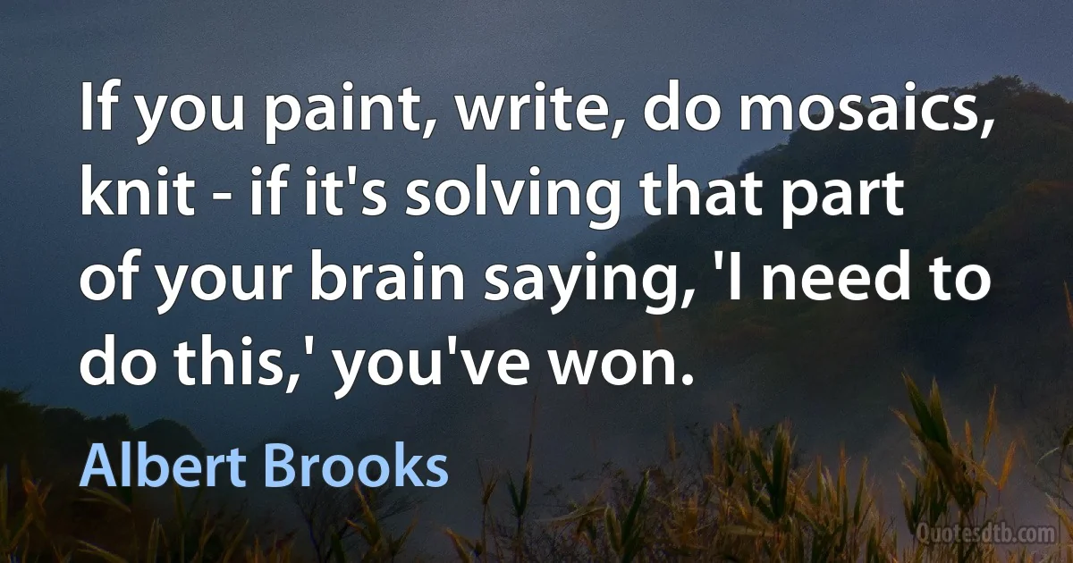 If you paint, write, do mosaics, knit - if it's solving that part of your brain saying, 'I need to do this,' you've won. (Albert Brooks)