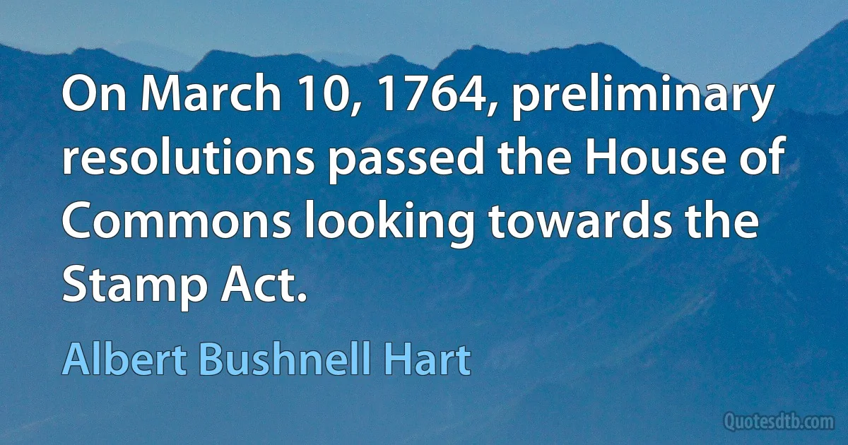 On March 10, 1764, preliminary resolutions passed the House of Commons looking towards the Stamp Act. (Albert Bushnell Hart)