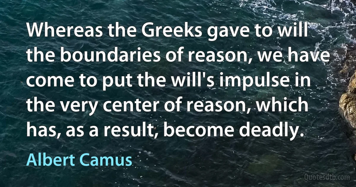 Whereas the Greeks gave to will the boundaries of reason, we have come to put the will's impulse in the very center of reason, which has, as a result, become deadly. (Albert Camus)