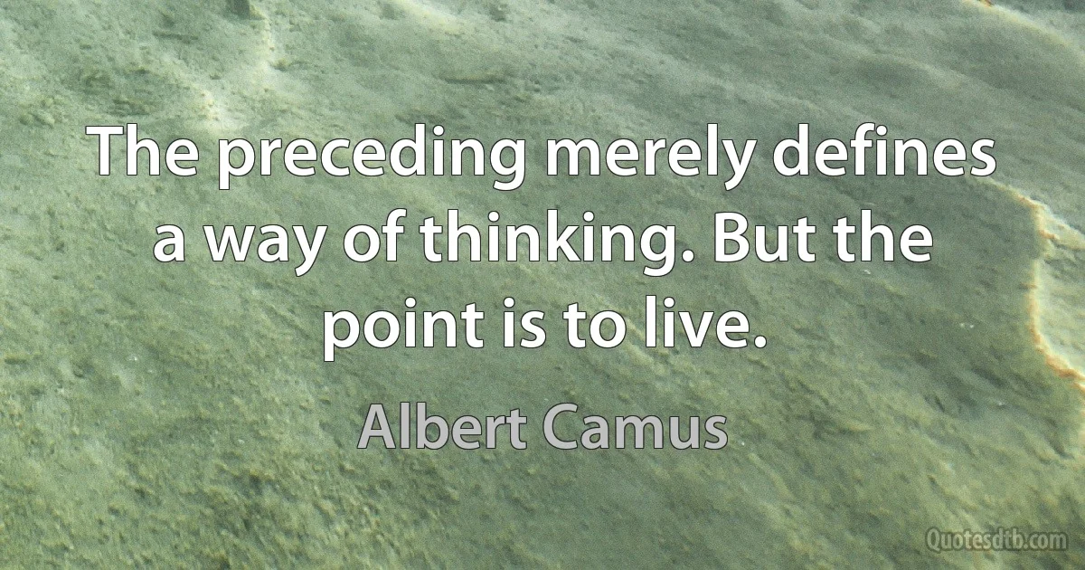 The preceding merely defines a way of thinking. But the point is to live. (Albert Camus)