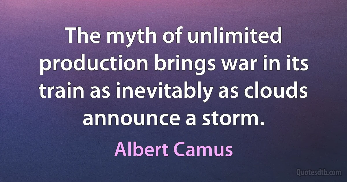 The myth of unlimited production brings war in its train as inevitably as clouds announce a storm. (Albert Camus)