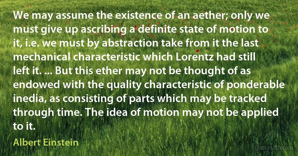 We may assume the existence of an aether; only we must give up ascribing a definite state of motion to it, i.e. we must by abstraction take from it the last mechanical characteristic which Lorentz had still left it. ... But this ether may not be thought of as endowed with the quality characteristic of ponderable inedia, as consisting of parts which may be tracked through time. The idea of motion may not be applied to it. (Albert Einstein)