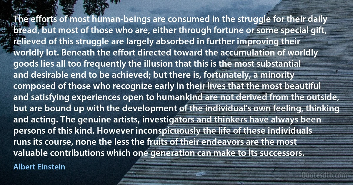 The efforts of most human-beings are consumed in the struggle for their daily bread, but most of those who are, either through fortune or some special gift, relieved of this struggle are largely absorbed in further improving their worldly lot. Beneath the effort directed toward the accumulation of worldly goods lies all too frequently the illusion that this is the most substantial and desirable end to be achieved; but there is, fortunately, a minority composed of those who recognize early in their lives that the most beautiful and satisfying experiences open to humankind are not derived from the outside, but are bound up with the development of the individual's own feeling, thinking and acting. The genuine artists, investigators and thinkers have always been persons of this kind. However inconspicuously the life of these individuals runs its course, none the less the fruits of their endeavors are the most valuable contributions which one generation can make to its successors. (Albert Einstein)