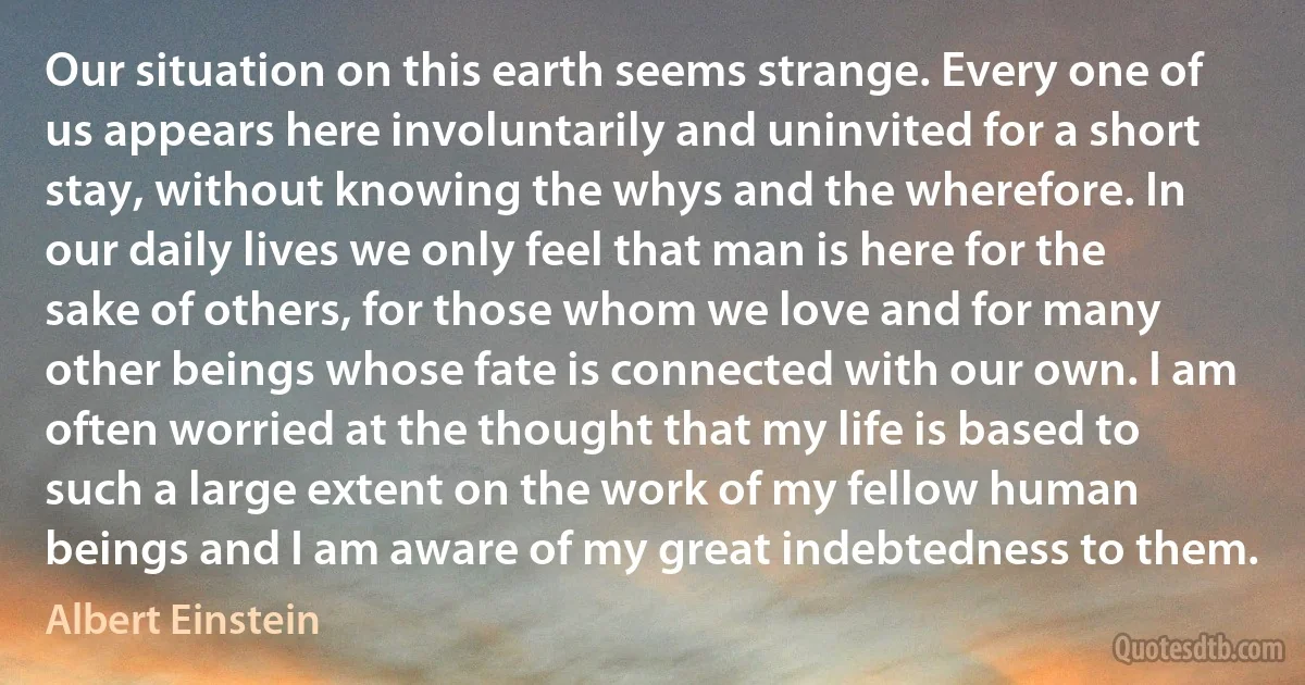 Our situation on this earth seems strange. Every one of us appears here involuntarily and uninvited for a short stay, without knowing the whys and the wherefore. In our daily lives we only feel that man is here for the sake of others, for those whom we love and for many other beings whose fate is connected with our own. I am often worried at the thought that my life is based to such a large extent on the work of my fellow human beings and I am aware of my great indebtedness to them. (Albert Einstein)