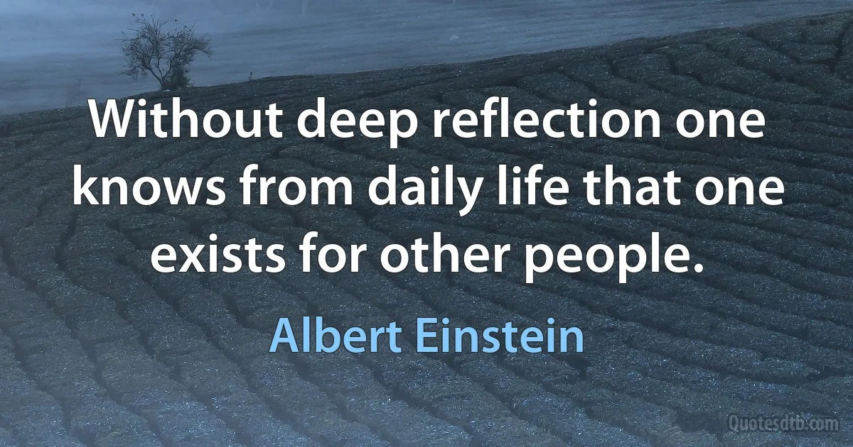 Without deep reflection one knows from daily life that one exists for other people. (Albert Einstein)