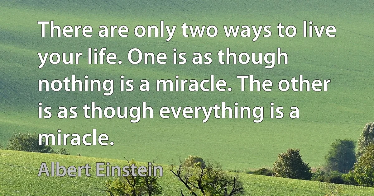 There are only two ways to live your life. One is as though nothing is a miracle. The other is as though everything is a miracle. (Albert Einstein)