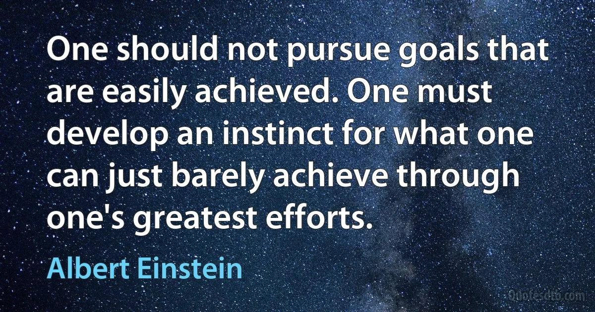 One should not pursue goals that are easily achieved. One must develop an instinct for what one can just barely achieve through one's greatest efforts. (Albert Einstein)