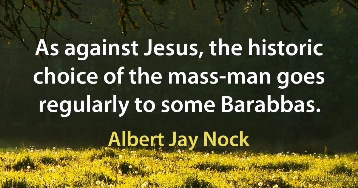 As against Jesus, the historic choice of the mass-man goes regularly to some Barabbas. (Albert Jay Nock)