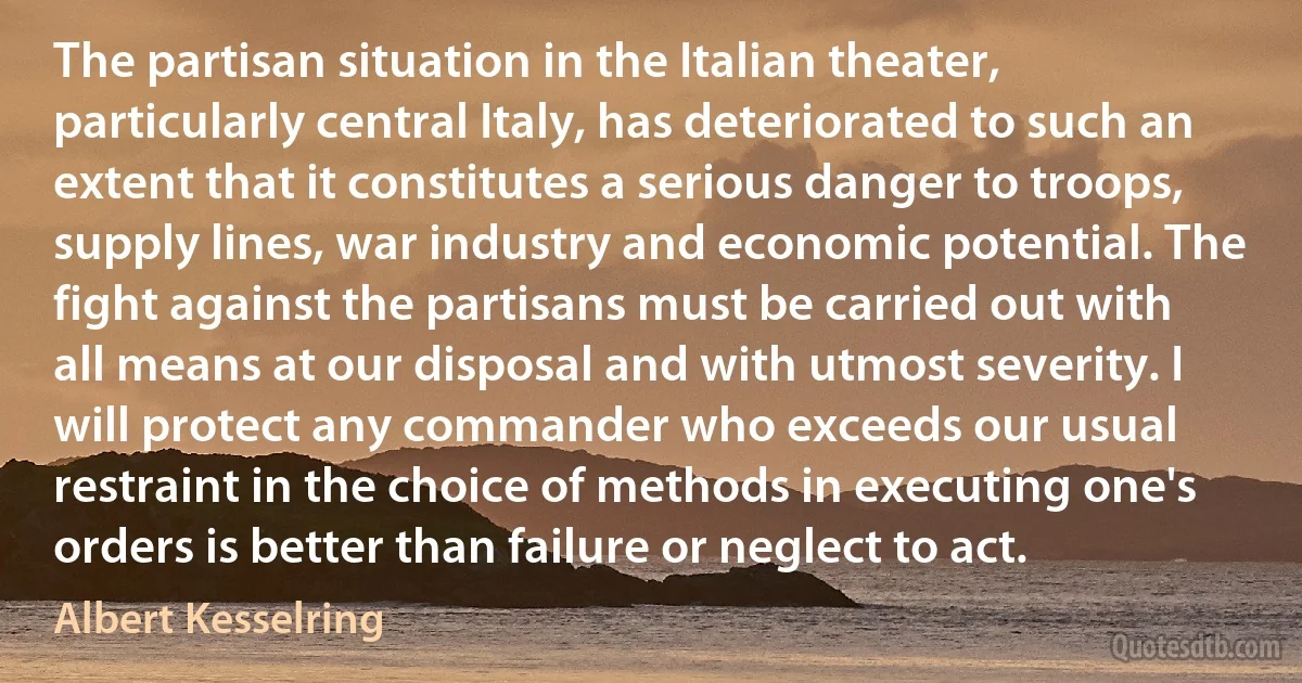 The partisan situation in the Italian theater, particularly central Italy, has deteriorated to such an extent that it constitutes a serious danger to troops, supply lines, war industry and economic potential. The fight against the partisans must be carried out with all means at our disposal and with utmost severity. I will protect any commander who exceeds our usual restraint in the choice of methods in executing one's orders is better than failure or neglect to act. (Albert Kesselring)