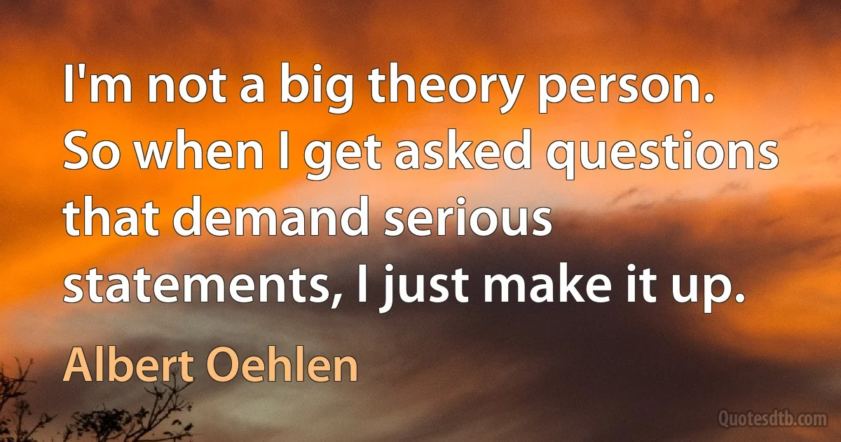 I'm not a big theory person. So when I get asked questions that demand serious statements, I just make it up. (Albert Oehlen)