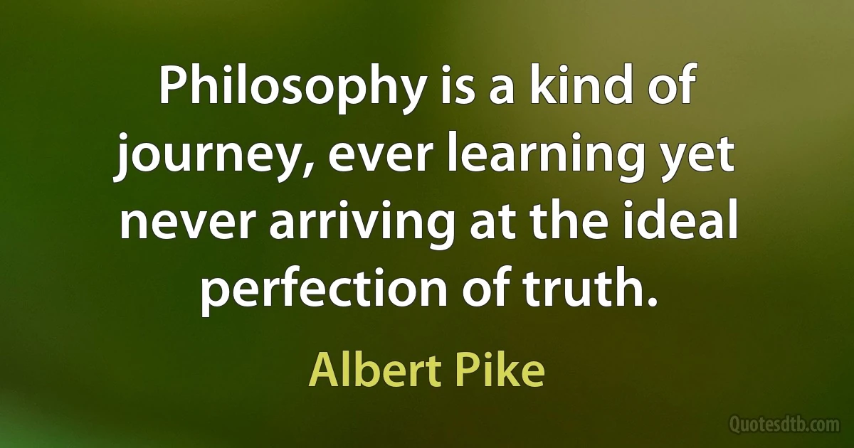 Philosophy is a kind of journey, ever learning yet never arriving at the ideal perfection of truth. (Albert Pike)