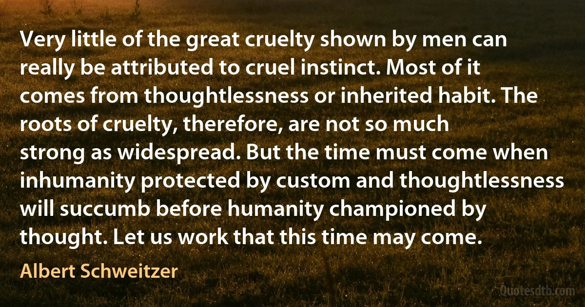 Very little of the great cruelty shown by men can really be attributed to cruel instinct. Most of it comes from thoughtlessness or inherited habit. The roots of cruelty, therefore, are not so much strong as widespread. But the time must come when inhumanity protected by custom and thoughtlessness will succumb before humanity championed by thought. Let us work that this time may come. (Albert Schweitzer)