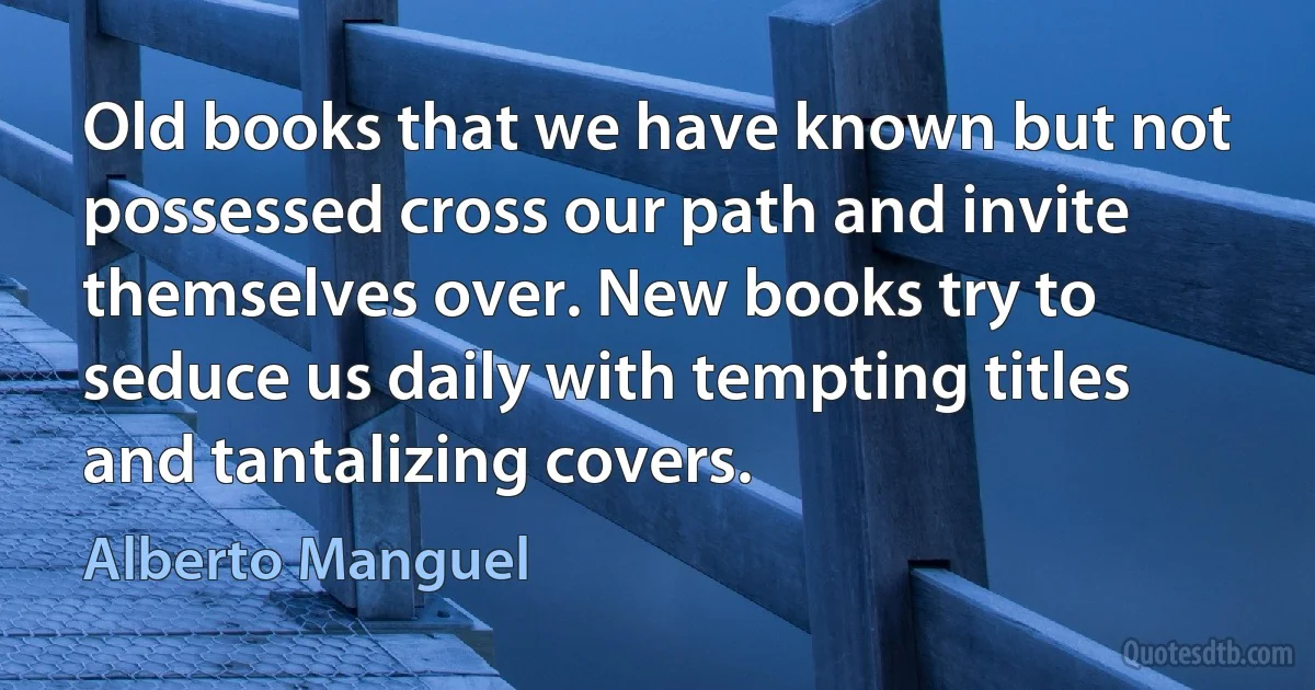 Old books that we have known but not possessed cross our path and invite themselves over. New books try to seduce us daily with tempting titles and tantalizing covers. (Alberto Manguel)